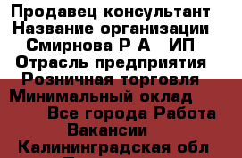 Продавец-консультант › Название организации ­ Смирнова Р.А., ИП › Отрасль предприятия ­ Розничная торговля › Минимальный оклад ­ 30 000 - Все города Работа » Вакансии   . Калининградская обл.,Приморск г.